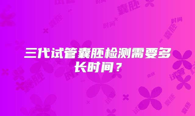 三代试管囊胚检测需要多长时间?