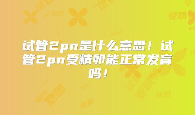 试管2pn是什么意思！试管2pn受精卵能正常发育吗！