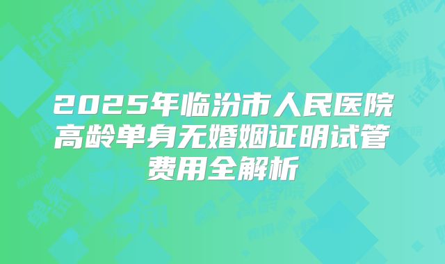 2025年临汾市人民医院高龄单身无婚姻证明试管费用全解析