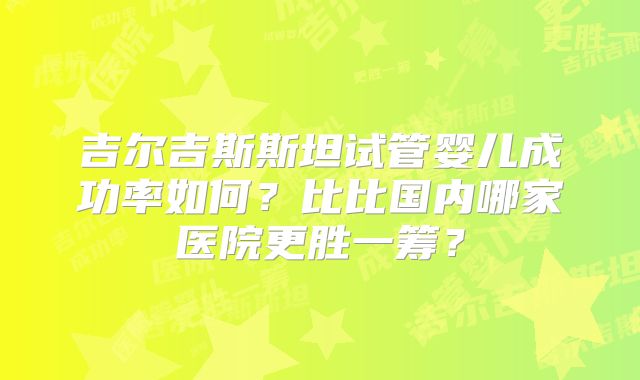 吉尔吉斯斯坦试管婴儿成功率如何？比比国内哪家医院更胜一筹？
