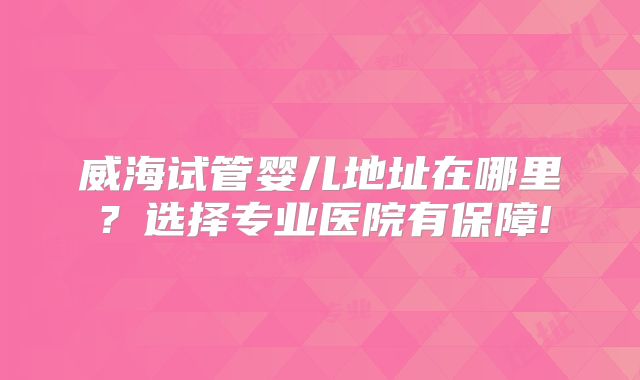 威海试管婴儿地址在哪里?选择专业医院有保障!