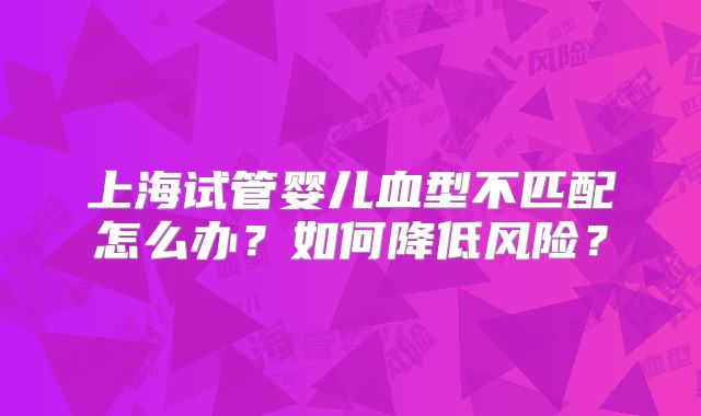上海试管婴儿血型不匹配怎么办?如何降低风险?