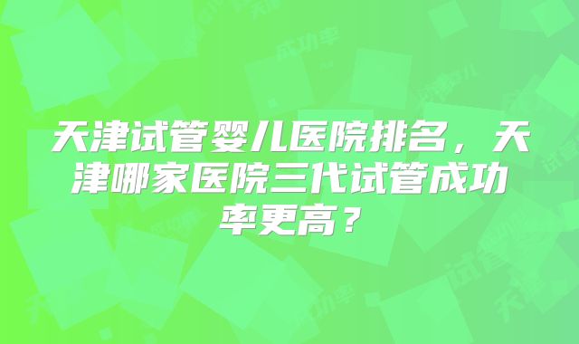 天津试管婴儿医院排名，天津哪家医院三代试管成功率更高？
