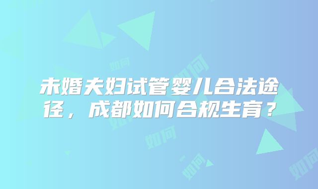 未婚夫妇试管婴儿合法途径,成都如何合规生育?