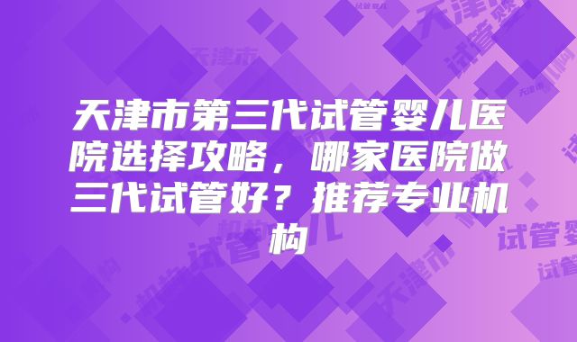 天津市第三代试管婴儿医院选择攻略，哪家医院做三代试管好？推荐专业机构