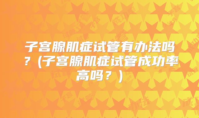 子宫腺肌症试管有办法吗？(子宫腺肌症试管成功率高吗？)