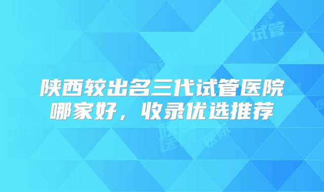 陕西较出名三代试管医院哪家好,收录优选推荐