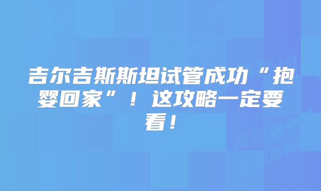 吉尔吉斯斯坦试管成功“抱婴回家”！这攻略一定要看！