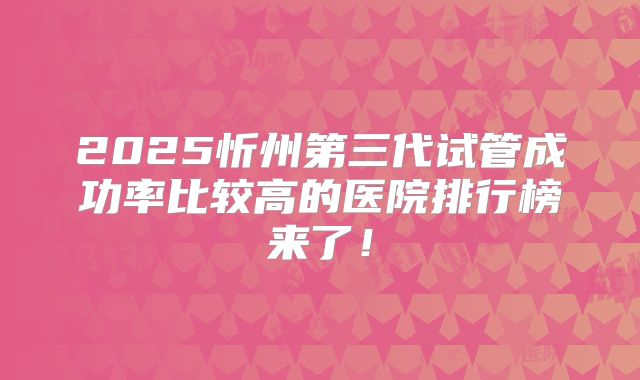 2025忻州第三代试管成功率比较高的医院排行榜来了!
