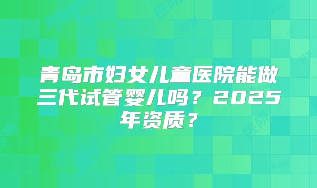 青岛市妇女儿童医院能做三代试管婴儿吗?2025年资质?