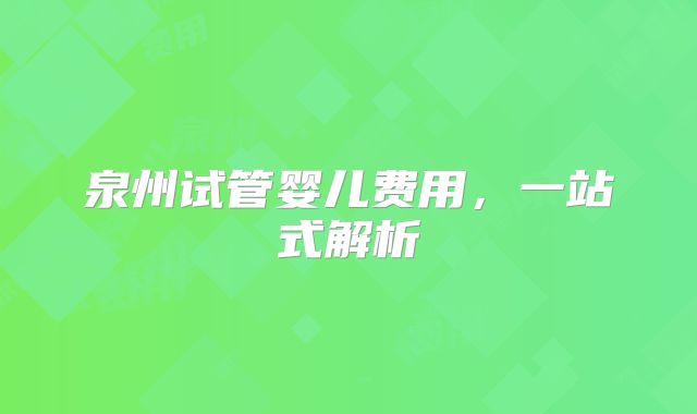 泉州试管婴儿费用，一站式解析