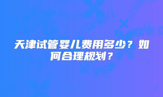天津试管婴儿费用多少?如何合理规划?