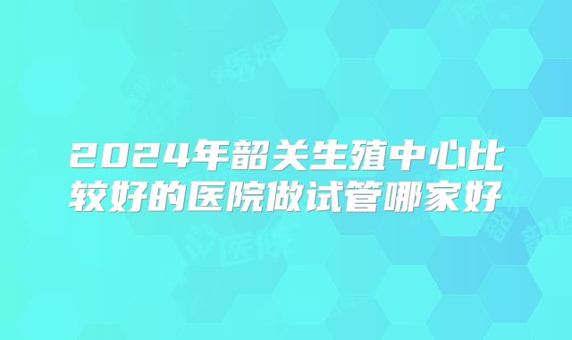 2024年韶关生殖中心比较好的医院做试管哪家好