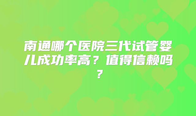 南通哪个医院三代试管婴儿成功率高?值得信赖吗?