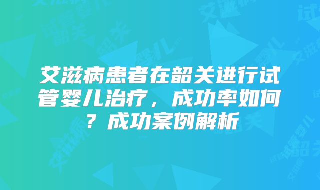 艾滋病患者在韶关进行试管婴儿治疗,成功率如何?成功案例解析