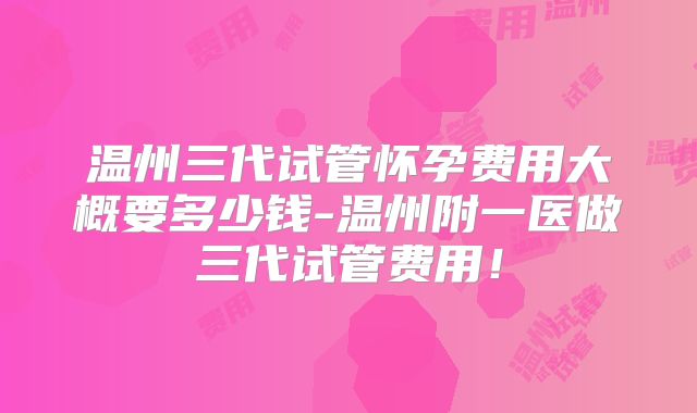 温州三代试管怀孕费用大概要多少钱-温州附一医做三代试管费用!