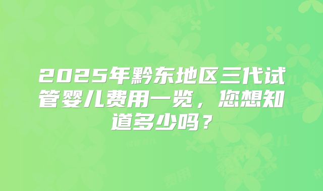 2025年黔东地区三代试管婴儿费用一览,您想知道多少吗?