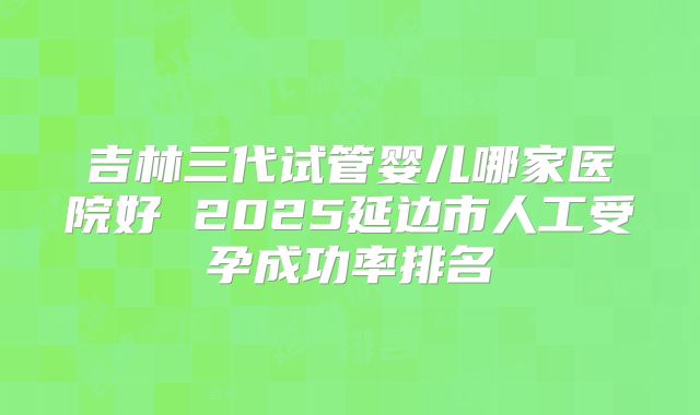 吉林三代试管婴儿哪家医院好 2025延边市人工受孕成功率排名