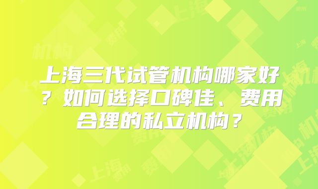上海三代试管机构哪家好?如何选择口碑佳、费用合理的私立机构?