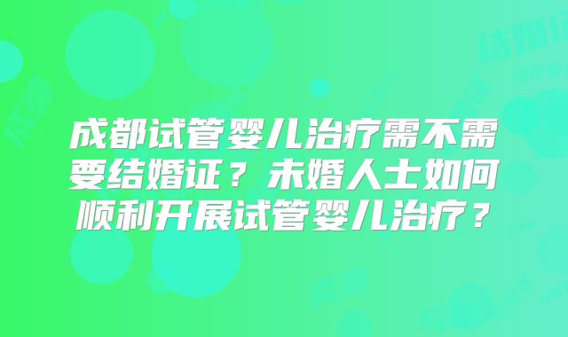 成都试管婴儿治疗需不需要结婚证?未婚人士如何顺利开展试管婴儿治疗?