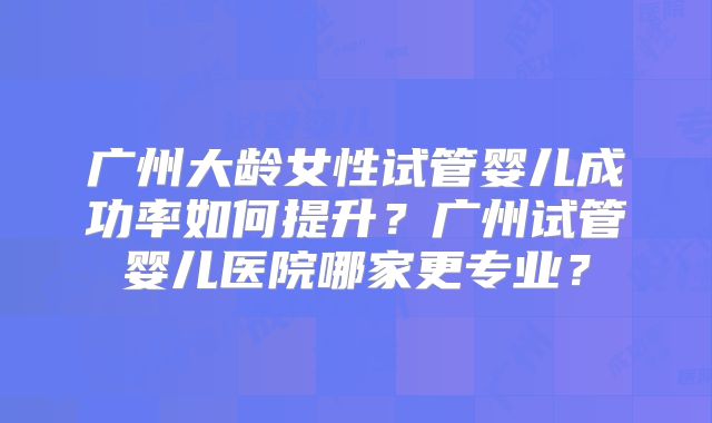 广州大龄女性试管婴儿成功率如何提升？广州试管婴儿医院哪家更专业？