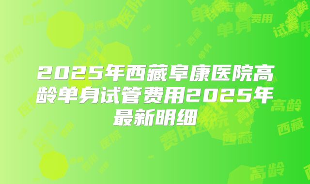 2025年西藏阜康医院高龄单身试管费用2025年最新明细