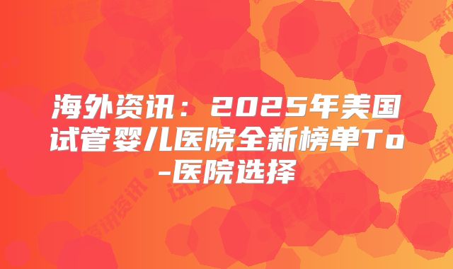 海外资讯：2025年美国试管婴儿医院全新榜单To-医院选择