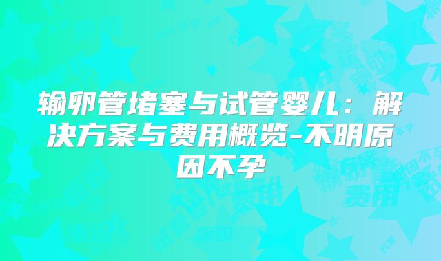 输卵管堵塞与试管婴儿:解决方案与费用概览-不明原因不孕