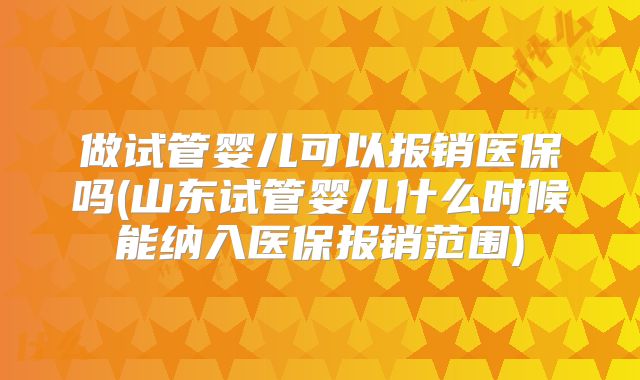 做试管婴儿可以报销医保吗(山东试管婴儿什么时候能纳入医保报销范围)