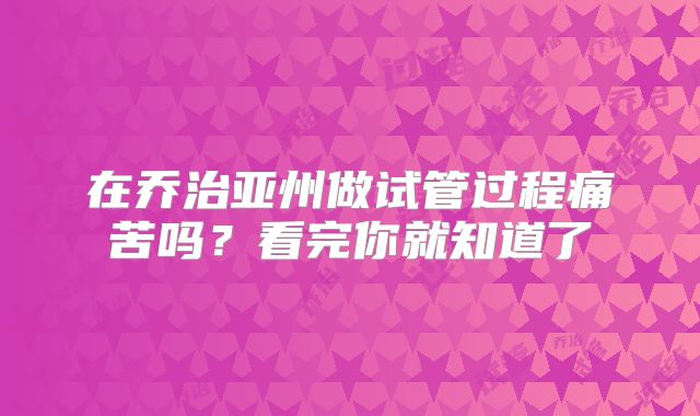 在乔治亚州做试管过程痛苦吗？看完你就知道了