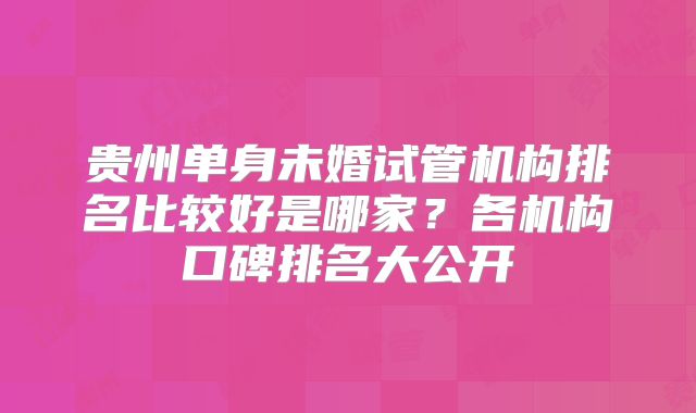贵州单身未婚试管机构排名比较好是哪家？各机构口碑排名大公开