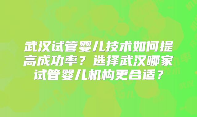 武汉试管婴儿技术如何提高成功率?选择武汉哪家试管婴儿机构更合适?