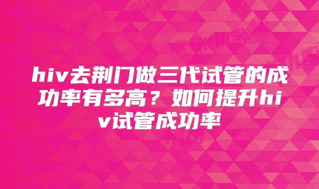 hiv去荆门做三代试管的成功率有多高？如何提升hiv试管成功率