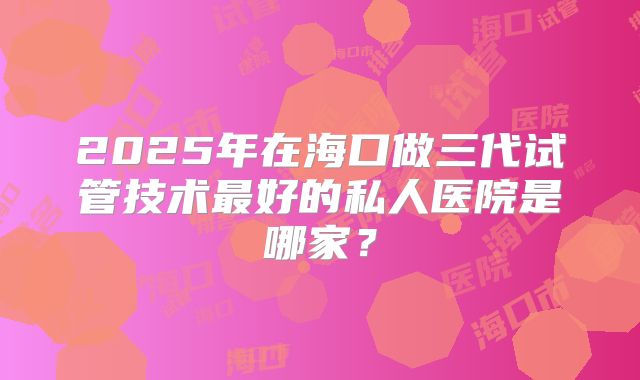 2025年在海口做三代试管技术最好的私人医院是哪家?