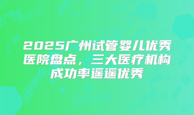 2025广州试管婴儿优秀医院盘点，三大医疗机构成功率遥遥优秀