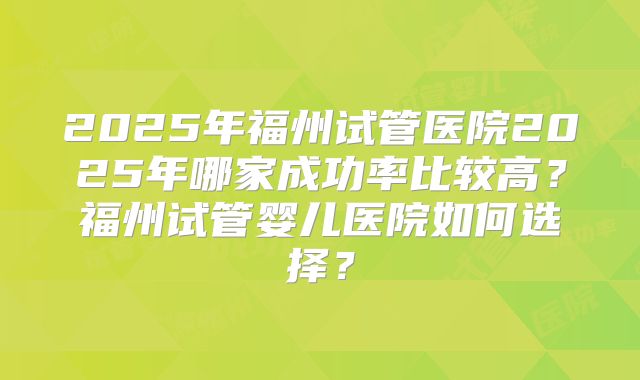 2025年福州试管医院2025年哪家成功率比较高？福州试管婴儿医院如何选择？