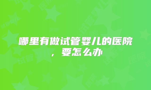 哪里有做试管婴儿的医院,要怎么办