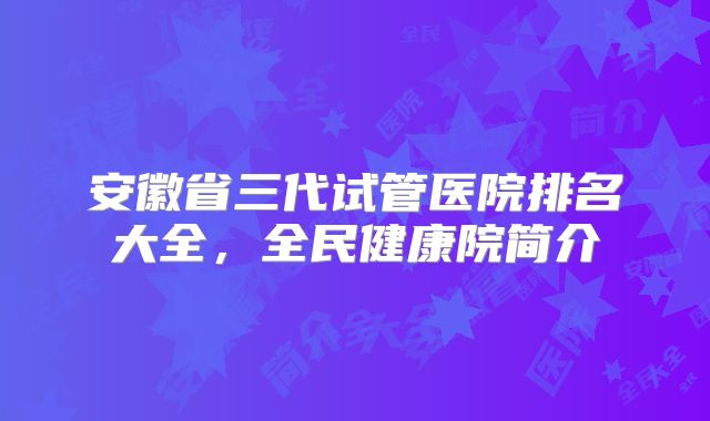 安徽省三代试管医院排名大全,全民健康院简介