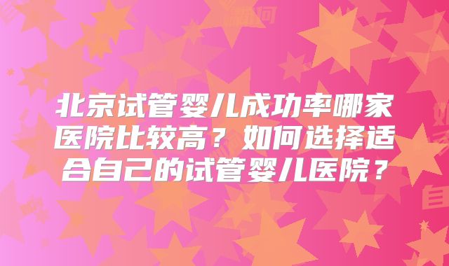 北京试管婴儿成功率哪家医院比较高？如何选择适合自己的试管婴儿医院？