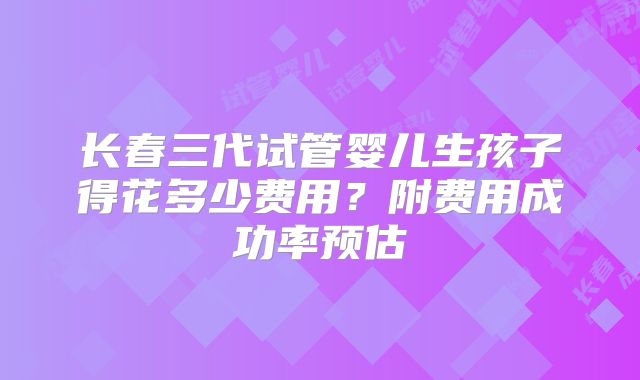 长春三代试管婴儿生孩子得花多少费用?附费用成功率预估