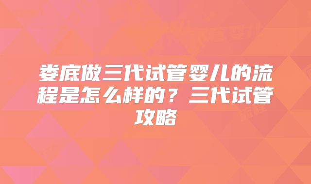 娄底做三代试管婴儿的流程是怎么样的?三代试管攻略