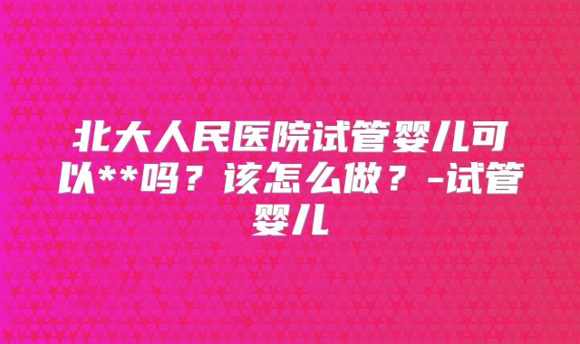 北大人民医院试管婴儿可以**吗?该怎么做?-试管婴儿