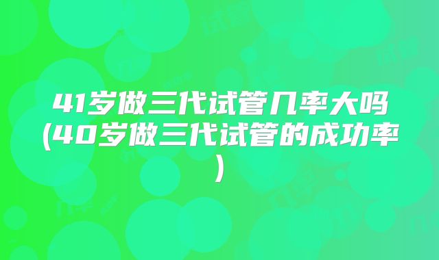 41岁做三代试管几率大吗(40岁做三代试管的成功率)
