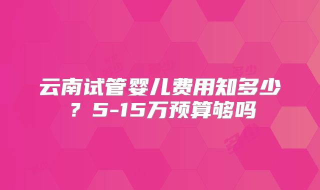 云南试管婴儿费用知多少?5-15万预算够吗