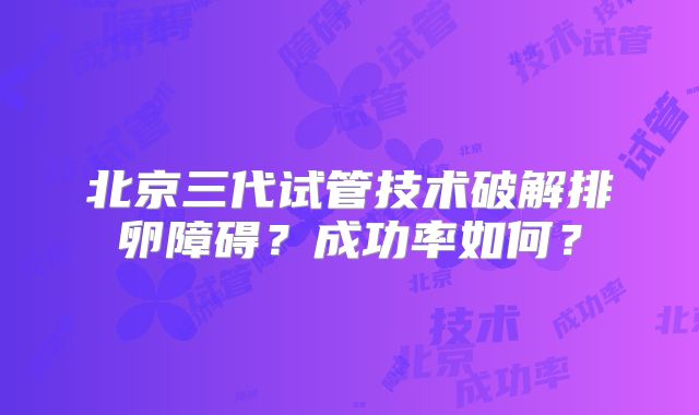 北京三代试管技术破解排卵障碍?成功率如何?