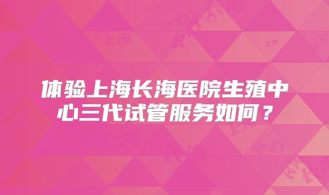 体验上海长海医院生殖中心三代试管服务如何？