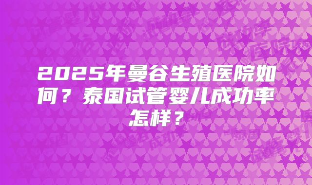 2025年曼谷生殖医院如何?泰国试管婴儿成功率怎样?