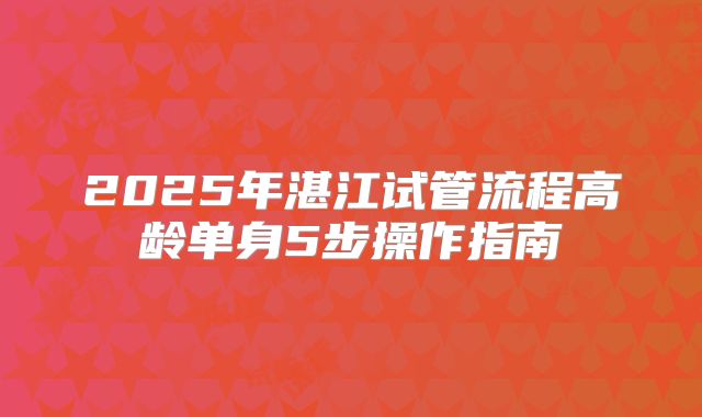 2025年湛江试管流程高龄单身5步操作指南