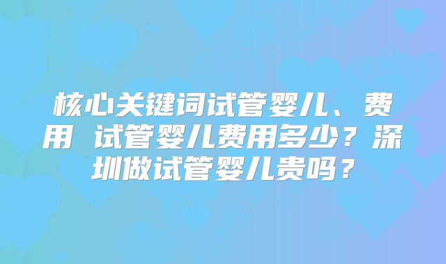 核心关键词试管婴儿、费用 试管婴儿费用多少?深圳做试管婴儿贵吗?