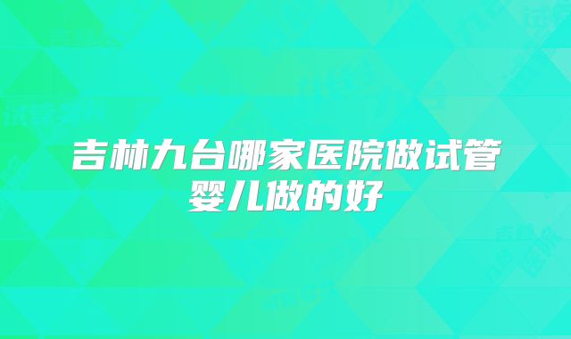吉林九台哪家医院做试管婴儿做的好